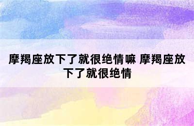 摩羯座放下了就很绝情嘛 摩羯座放下了就很绝情